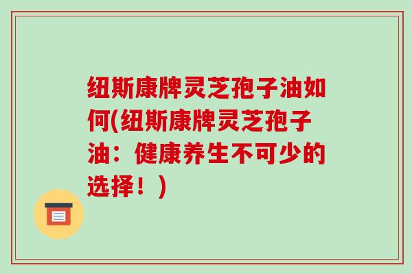 纽斯康牌灵芝孢子油如何(纽斯康牌灵芝孢子油：健康养生不可少的选择！)