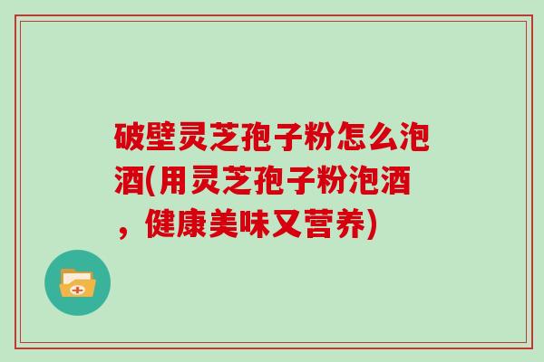 破壁灵芝孢子粉怎么泡酒(用灵芝孢子粉泡酒，健康美味又营养)