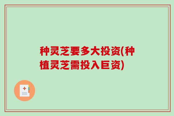 种灵芝要多大投资(种植灵芝需投入巨资)