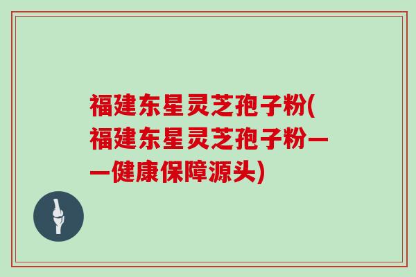 福建东星灵芝孢子粉(福建东星灵芝孢子粉——健康保障源头)