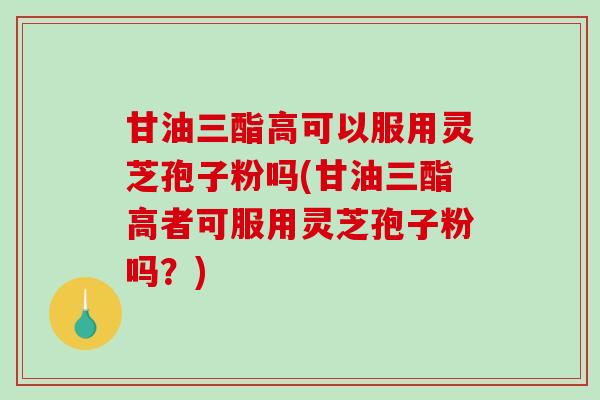 甘油三酯高可以服用灵芝孢子粉吗(甘油三酯高者可服用灵芝孢子粉吗？)