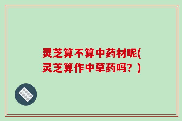 灵芝算不算材呢(灵芝算作中草药吗？)