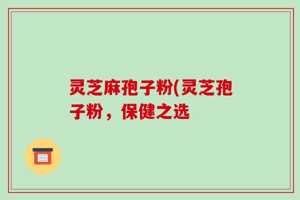 灵芝麻孢子粉(灵芝孢子粉，保健之选