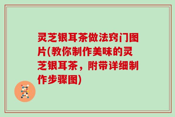 灵芝银耳茶做法窍门图片(教你制作美味的灵芝银耳茶，附带详细制作步骤图)
