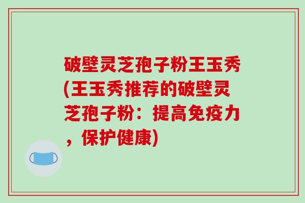 破壁灵芝孢子粉王玉秀(王玉秀推荐的破壁灵芝孢子粉：提高免疫力，保护健康)