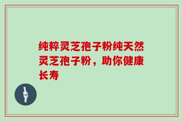 纯粹灵芝孢子粉纯天然灵芝孢子粉，助你健康长寿