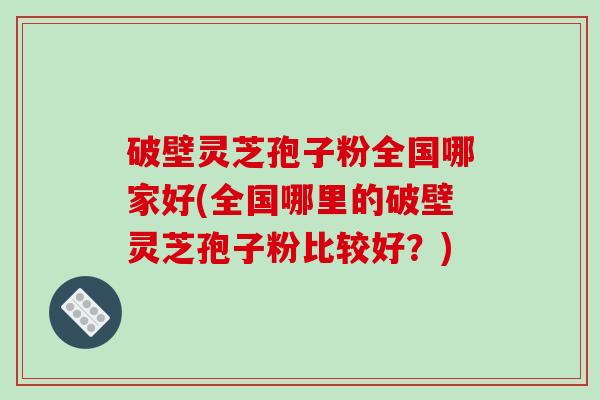 破壁灵芝孢子粉全国哪家好(全国哪里的破壁灵芝孢子粉比较好？)
