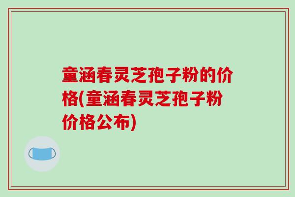 童涵春灵芝孢子粉的价格(童涵春灵芝孢子粉价格公布)