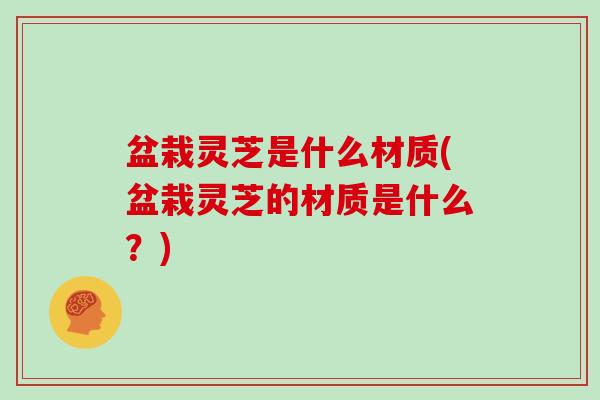 盆栽灵芝是什么材质(盆栽灵芝的材质是什么？)