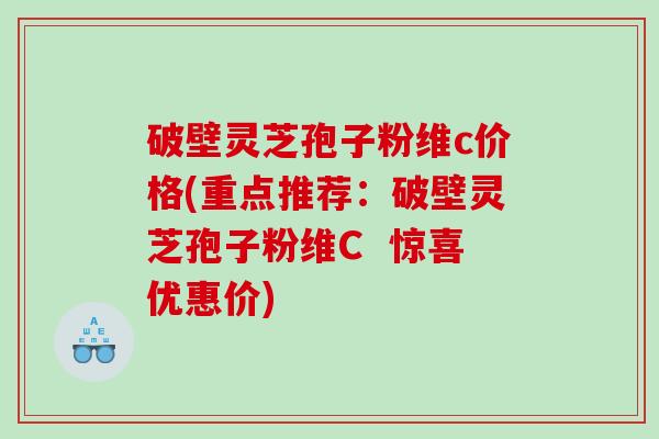 破壁灵芝孢子粉维c价格(重点推荐：破壁灵芝孢子粉维C  惊喜优惠价)