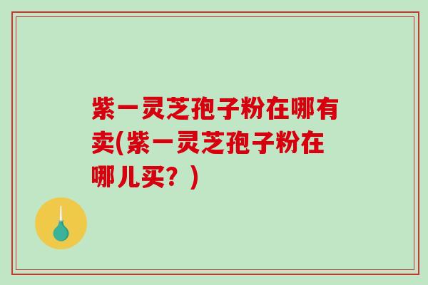 紫一灵芝孢子粉在哪有卖(紫一灵芝孢子粉在哪儿买？)