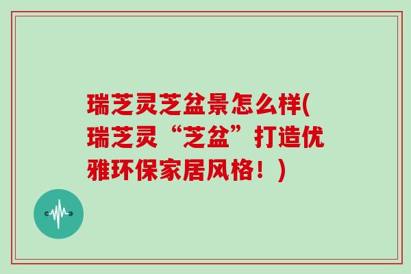瑞芝灵芝盆景怎么样(瑞芝灵“芝盆”打造优雅环保家居风格！)