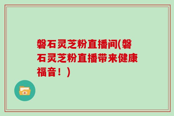 磐石灵芝粉直播间(磐石灵芝粉直播带来健康福音！)