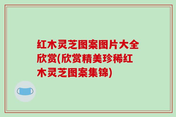 红木灵芝图案图片大全欣赏(欣赏精美珍稀红木灵芝图案集锦)
