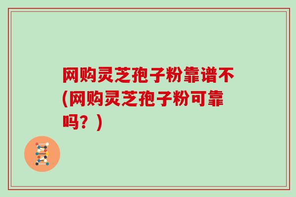 网购灵芝孢子粉靠谱不(网购灵芝孢子粉可靠吗？)