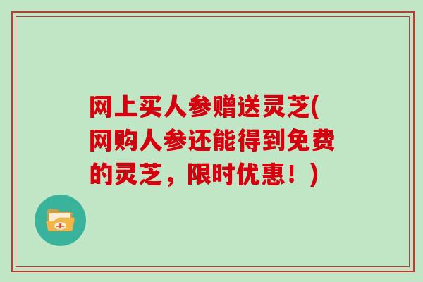 网上买人参赠送灵芝(网购人参还能得到免费的灵芝，限时优惠！)