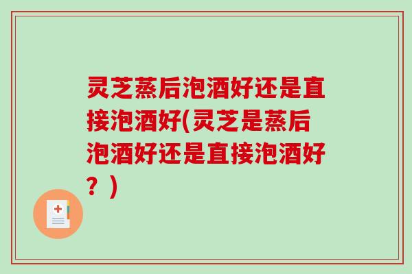 灵芝蒸后泡酒好还是直接泡酒好(灵芝是蒸后泡酒好还是直接泡酒好？)