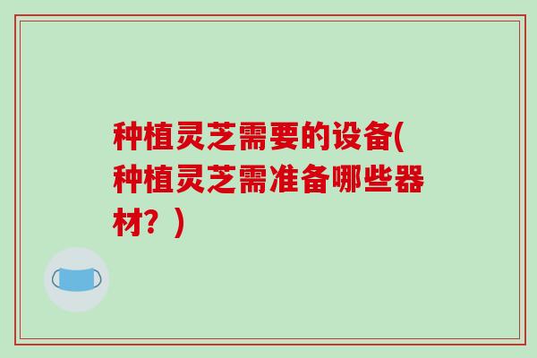 种植灵芝需要的设备(种植灵芝需准备哪些器材？)