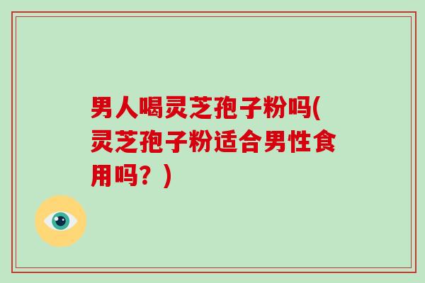 男人喝灵芝孢子粉吗(灵芝孢子粉适合男性食用吗？)