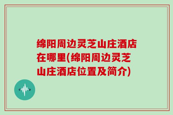 绵阳周边灵芝山庄酒店在哪里(绵阳周边灵芝山庄酒店位置及简介)