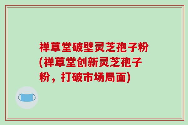 禅草堂破壁灵芝孢子粉(禅草堂创新灵芝孢子粉，打破市场局面)