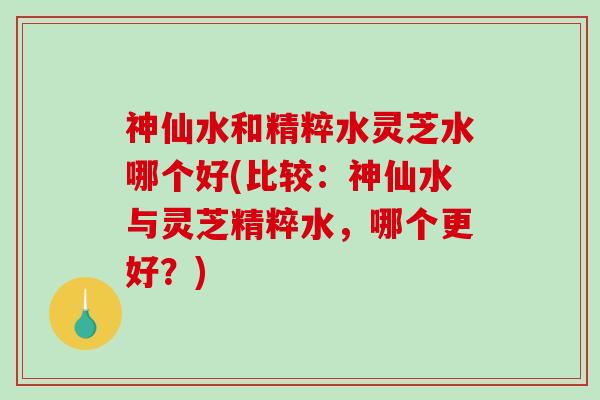 神仙水和精粹水灵芝水哪个好(比较：神仙水与灵芝精粹水，哪个更好？)
