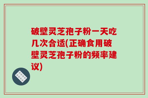 破壁灵芝孢子粉一天吃几次合适(正确食用破壁灵芝孢子粉的频率建议)