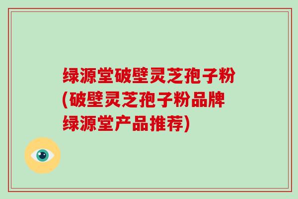 绿源堂破壁灵芝孢子粉(破壁灵芝孢子粉品牌绿源堂产品推荐)
