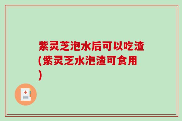 紫灵芝泡水后可以吃渣(紫灵芝水泡渣可食用)