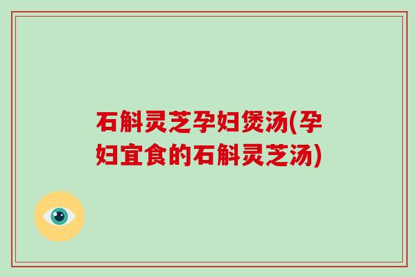 石斛灵芝孕妇煲汤(孕妇宜食的石斛灵芝汤)