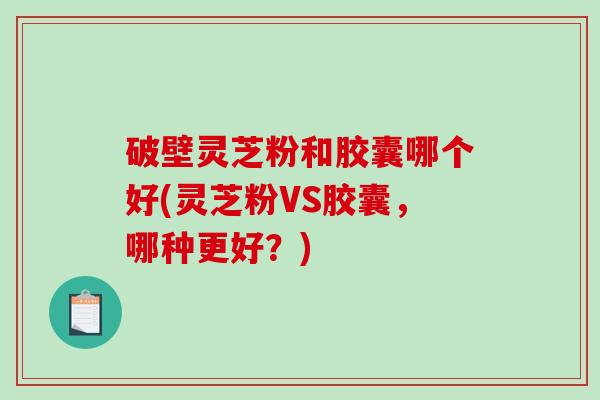 破壁灵芝粉和胶囊哪个好(灵芝粉VS胶囊，哪种更好？)