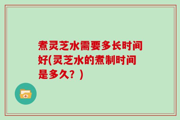 煮灵芝水需要多长时间好(灵芝水的煮制时间是多久？)