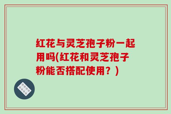 红花与灵芝孢子粉一起用吗(红花和灵芝孢子粉能否搭配使用？)
