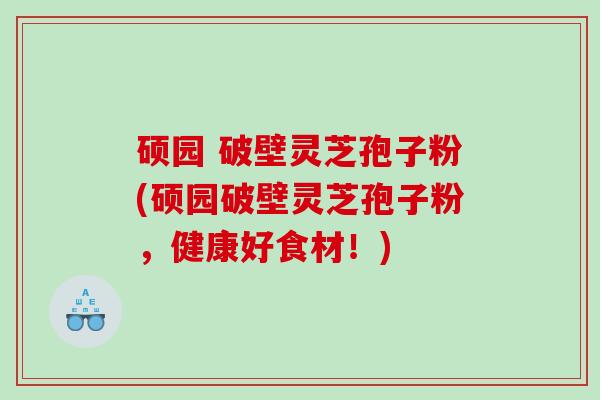 硕园 破壁灵芝孢子粉(硕园破壁灵芝孢子粉，健康好食材！)