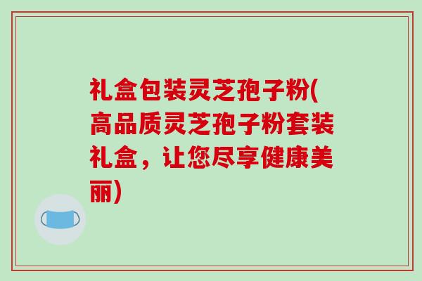 礼盒包装灵芝孢子粉(高品质灵芝孢子粉套装礼盒，让您尽享健康美丽)
