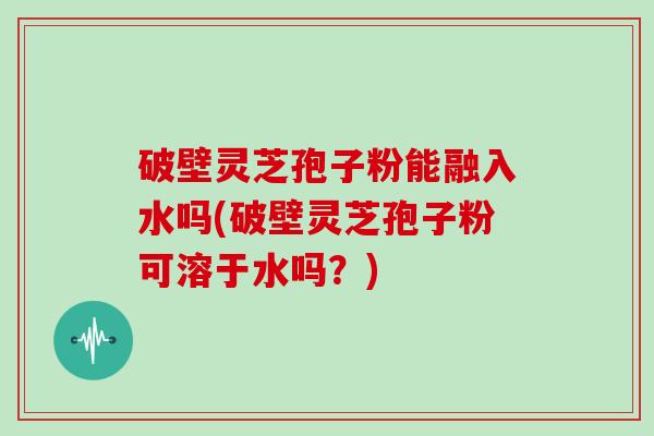 破壁灵芝孢子粉能融入水吗(破壁灵芝孢子粉可溶于水吗？)