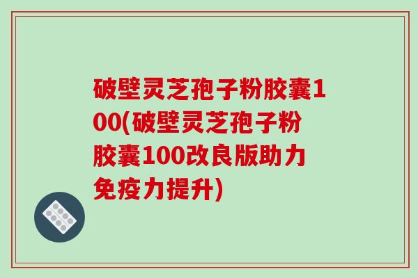破壁灵芝孢子粉胶囊100(破壁灵芝孢子粉胶囊100改良版助力免疫力提升)