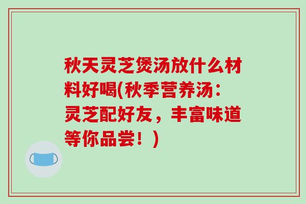 秋天灵芝煲汤放什么材料好喝(秋季营养汤：灵芝配好友，丰富味道等你品尝！)