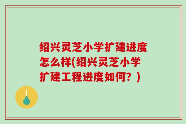 绍兴灵芝小学扩建进度怎么样(绍兴灵芝小学扩建工程进度如何？)