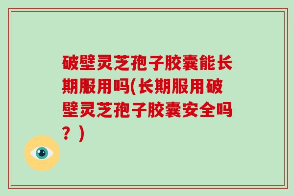 破壁灵芝孢子胶囊能长期服用吗(长期服用破壁灵芝孢子胶囊安全吗？)