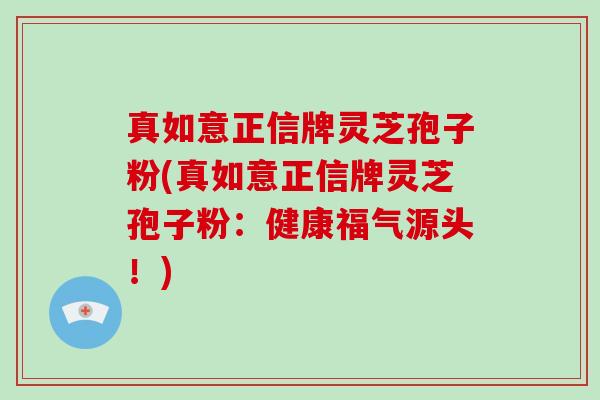 真如意正信牌灵芝孢子粉(真如意正信牌灵芝孢子粉：健康福气源头！)