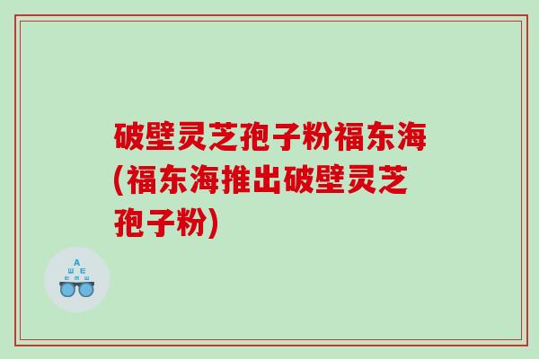 破壁灵芝孢子粉福东海(福东海推出破壁灵芝孢子粉)