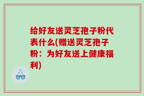 给好友送灵芝孢子粉代表什么(赠送灵芝孢子粉：为好友送上健康福利)