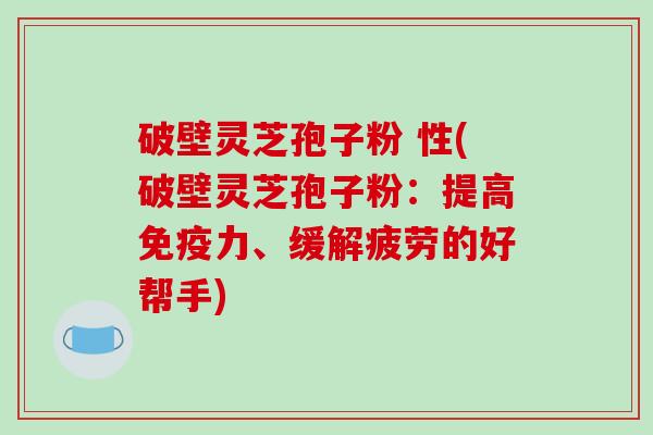破壁灵芝孢子粉 性(破壁灵芝孢子粉：提高免疫力、缓解疲劳的好帮手)