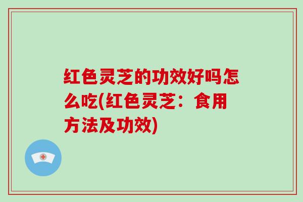 红色灵芝的功效好吗怎么吃(红色灵芝：食用方法及功效)