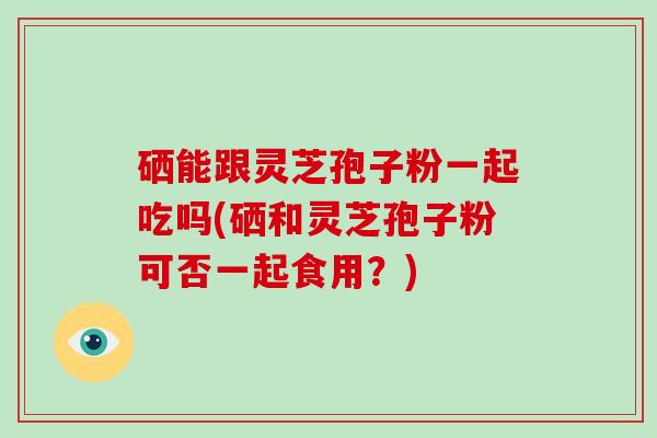 硒能跟灵芝孢子粉一起吃吗(硒和灵芝孢子粉可否一起食用？)
