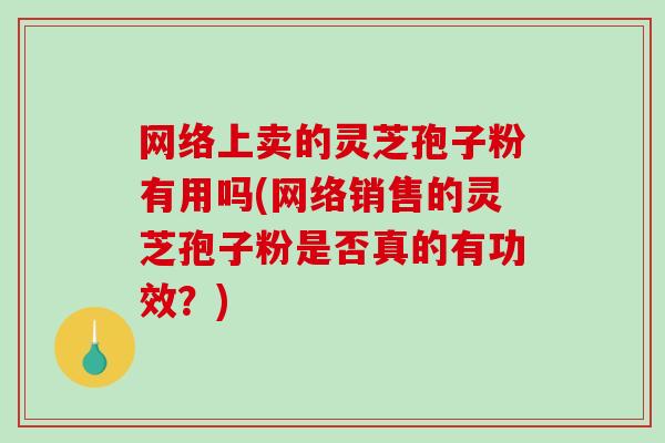 网络上卖的灵芝孢子粉有用吗(网络销售的灵芝孢子粉是否真的有功效？)