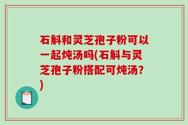 石斛和灵芝孢子粉可以一起炖汤吗(石斛与灵芝孢子粉搭配可炖汤？)
