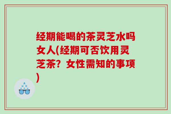 经期能喝的茶灵芝水吗女人(经期可否饮用灵芝茶？女性需知的事项)