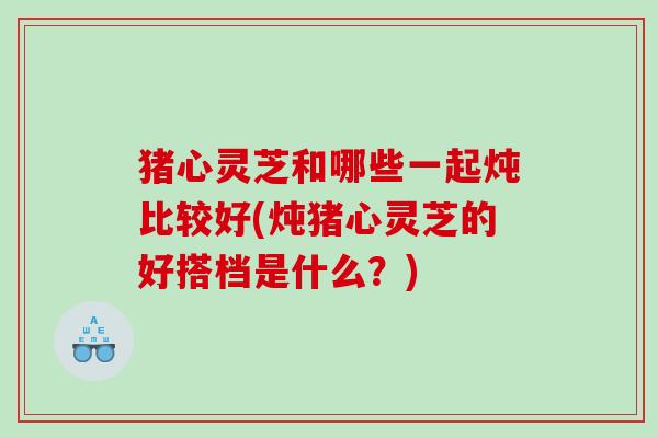 猪心灵芝和哪些一起炖比较好(炖猪心灵芝的好搭档是什么？)